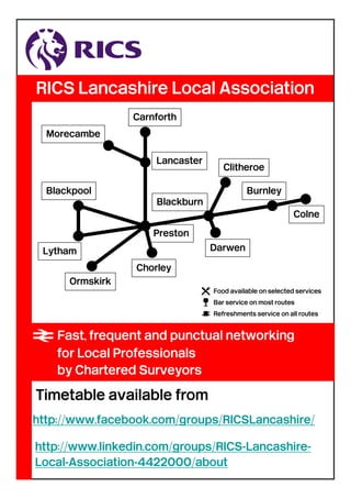 RICS Lancashire Local Association
http://www.linkedin.com/groups/RICS-Lancashire-
Local-Association-4422000/about
http://www.facebook.com/groups/RICSLancashire/
Ormskirk
Preston
Blackpool
Chorley
Blackburn
Burnley
Colne
Clitheroe
Lancaster
Carnforth
Morecambe
DarwenLytham
=Fast, frequent and punctual networking
for Local Professionals
by Chartered Surveyors
 Food available on selected services
] Bar service on most routes
[ Refreshments service on all routes
Timetable available from
 