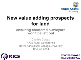 Charles Cowap
MBA MRICS FAAV
New value adding prospects
for land
ensuring chartered surveyors
won't be left out
Charles Cowap
RICS Rural Conference
Royal Agricultural College University
12 June 2014
 