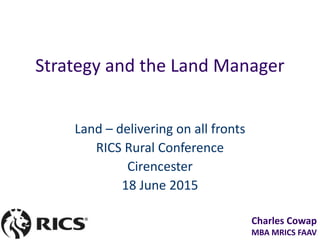 Charles Cowap
MBA MRICS FAAV
Strategy and the Land Manager
Land – delivering on all fronts
RICS Rural Conference
Cirencester
18 June 2015
 