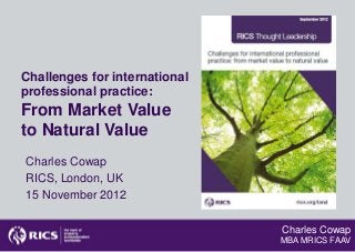 Challenges for international
professional practice:
From Market Value
to Natural Value
Charles Cowap
RICS, London, UK
15 November 2012

                               Charles Cowap
                               MBA MRICS FAAV
 
