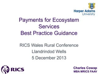 Payments for Ecosystem
Services
Best Practice Guidance
RICS Wales Rural Conference
Llandrindod Wells
5 December 2013
Charles Cowap
MBA MRICS FAAV

 