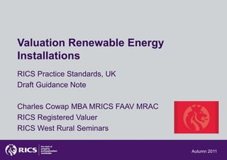 Valuation Renewable Energy
Installations
RICS Practice Standards, UK
Draft Guidance Note

Charles Cowap MBA MRICS FAAV MRAC
RICS Registered Valuer
RICS West Rural Seminars

                                    Autumn 2011
 