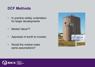 DCF Methods

•   In practice widely undertaken
    for larger developments

•   Market Value??

•   Appraisal of worth to investor

•   Would the market make
    same assumptions?
 