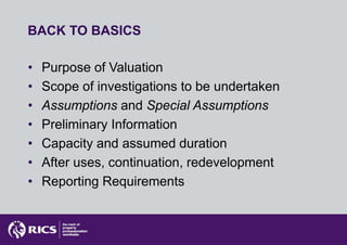 BACK TO BASICS

•   Purpose of Valuation
•   Scope of investigations to be undertaken
•   Assumptions and Special Assumptions
•   Preliminary Information
•   Capacity and assumed duration
•   After uses, continuation, redevelopment
•   Reporting Requirements
 