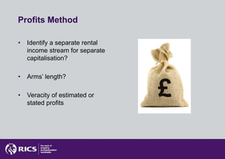 Profits Method

•   Identify a separate rental
    income stream for separate
    capitalisation?

•   Arms’ length?

•   Veracity of estimated or
    stated profits
 
