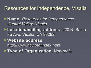 Resources for Independence, VisaliaResources for Independence, Visalia
►NameName:: Resources for IndependenceResources for Independence
Central Valley, VisaliaCentral Valley, Visalia
►Location/mailing addressLocation/mailing address : 220 N. Santa: 220 N. Santa
Fe Ave. Visalia, CA 93292Fe Ave. Visalia, CA 93292
►Website addressWebsite address::
http://www.ricv.org/index.htmlhttp://www.ricv.org/index.html
►Type of OrganizationType of Organization : Non-profit: Non-profit
 