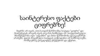 საინტერესო ფაქტები
ციფრებზე!
ბევრმა არ იცის, თუ საიდან წარმოიშვა სიტყვა “ციფრი” და
მითუმეტეს არავინ იცის თუ რას ნიშნავდა ის. თავდაპირველი
მნიშვნელობა იყო “უდაბნო” და მისი წარმოშობა დაუკავშირეს
არაბებს. დღეს მოცემული სიტყვას ვუწოდებთ იმ სიმბოლოებს,
რომლებსაც ყოველდღე ვხვდებით და ვწერთ.
 
