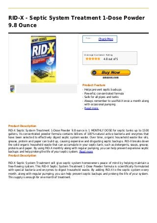 RID-X - Septic System Treatment 1-Dose Powder
9.8 Ounce

                                                              Price :
                                                                        Check Price



                                                             Average Customer Rating

                                                                            4.8 out of 5




                                                         Product Feature
                                                         q   Helps prevent septic backups
                                                         q   Powerful, concentrated formula
                                                         q   Safe for all pipes and tanks
                                                         q   Always remember to use Rid-X once a month along
                                                             with occasional pumping
                                                         q   Read more




Product Description
RID-X Septic System Treatment 1-Dose Powder 9.8 ounce is 1 MONTHLY DOSE for septic tanks up to 1500
gallons. Its concentrated powder formula contains billions of 100% natural active bacteria and enzymes that
have been selected to effectively digest septic system waste. Over time, organic household waste like oils,
grease, protein and paper can build up, causing expensive and disgusting septic backups. RID-X breaks down
the solid organic household waste that can accumulate in your septic tank, such as detergents, soaps, grease,
proteins and paper. By using RID-X monthly along with regular pumping, you can help prevent expensive septic
backups and help prolong the life of your septic system. Read more
Product Description

RID-X Septic System Treatment will give septic system homeowners peace of mind by helping maintain a
free-flowing system. This RID-X Septic System Treatment 1-Dose Powder formula is scientifically formulated
with special bacteria and enzymes to digest household waste. By adding RID-X to the septic system every
month, along with regular pumping, you can help prevent septic backups and prolong the life of your system.
This supply is enough for one month of treatment.
 
