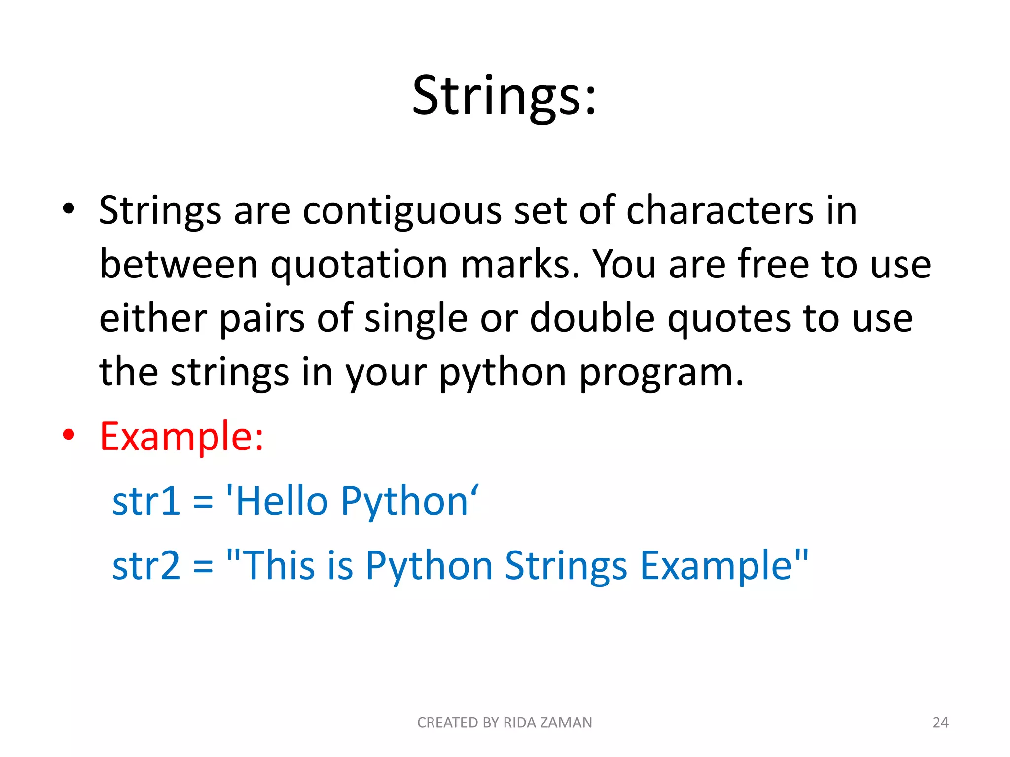 Strings:
• Strings are contiguous set of characters in
between quotation marks. You are free to use
either pairs of single or double quotes to use
the strings in your python program.
• Example:
str1 = 'Hello Python‘
str2 = "This is Python Strings Example"
CREATED BY RIDA ZAMAN 24
 