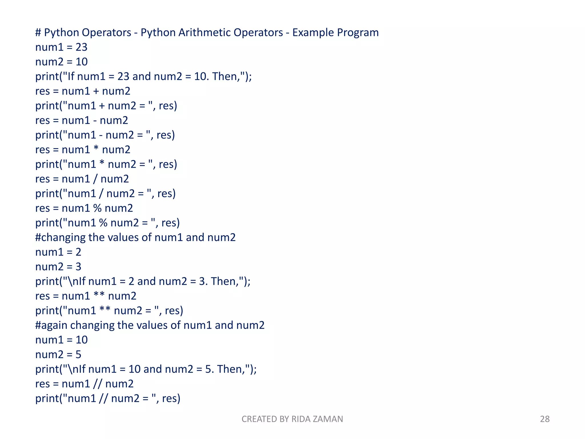 # Python Operators - Python Arithmetic Operators - Example Program
num1 = 23
num2 = 10
print("If num1 = 23 and num2 = 10. Then,");
res = num1 + num2
print("num1 + num2 = ", res)
res = num1 - num2
print("num1 - num2 = ", res)
res = num1 * num2
print("num1 * num2 = ", res)
res = num1 / num2
print("num1 / num2 = ", res)
res = num1 % num2
print("num1 % num2 = ", res)
#changing the values of num1 and num2
num1 = 2
num2 = 3
print("nIf num1 = 2 and num2 = 3. Then,");
res = num1 ** num2
print("num1 ** num2 = ", res)
#again changing the values of num1 and num2
num1 = 10
num2 = 5
print("nIf num1 = 10 and num2 = 5. Then,");
res = num1 // num2
print("num1 // num2 = ", res)
CREATED BY RIDA ZAMAN 28
 