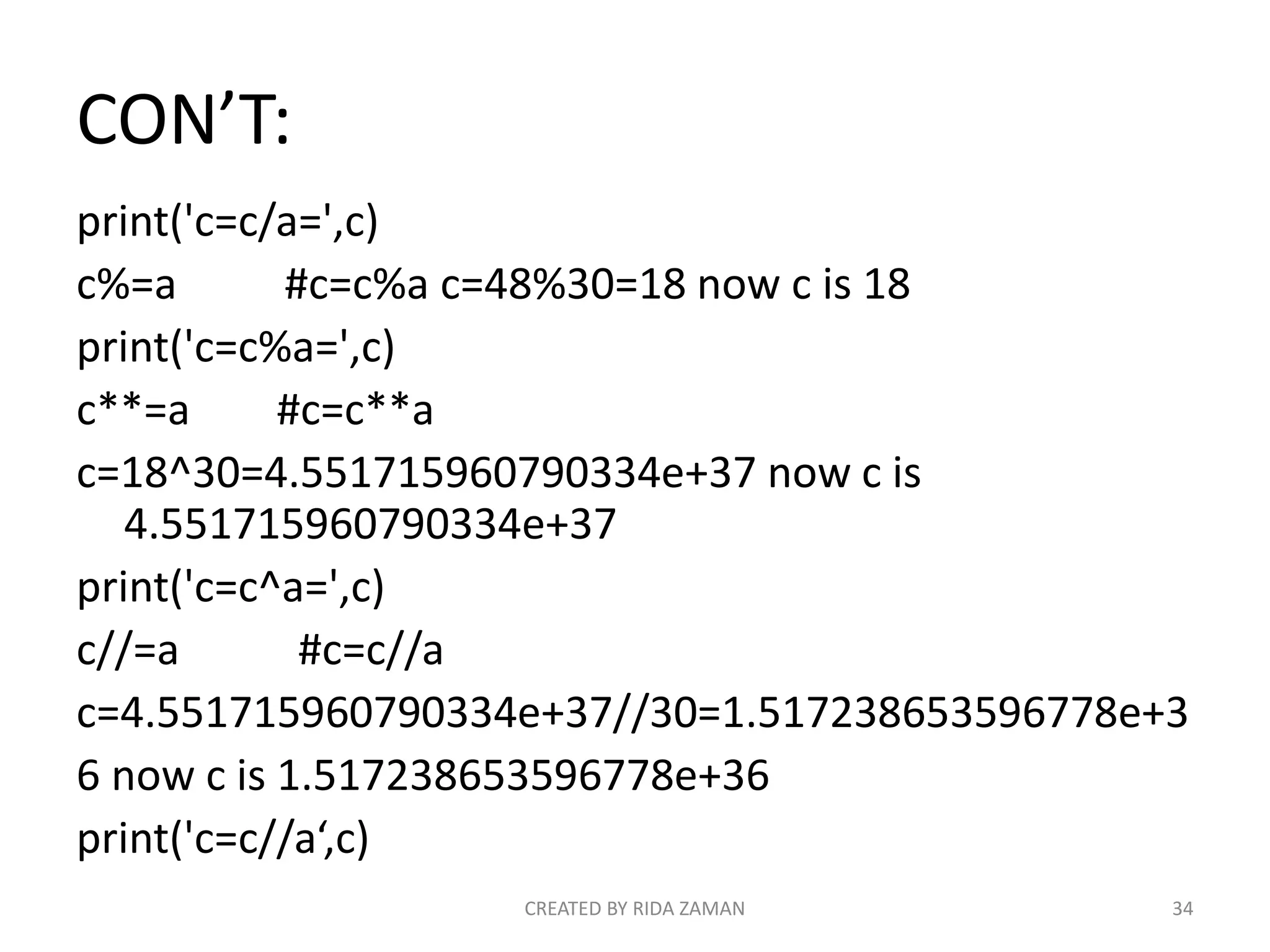 CON’T:
print('c=c/a=',c)
c%=a #c=c%a c=48%30=18 now c is 18
print('c=c%a=',c)
c**=a #c=c**a
c=18^30=4.551715960790334e+37 now c is
4.551715960790334e+37
print('c=c^a=',c)
c//=a #c=c//a
c=4.551715960790334e+37//30=1.517238653596778e+3
6 now c is 1.517238653596778e+36
print('c=c//a‘,c)
CREATED BY RIDA ZAMAN 34
 