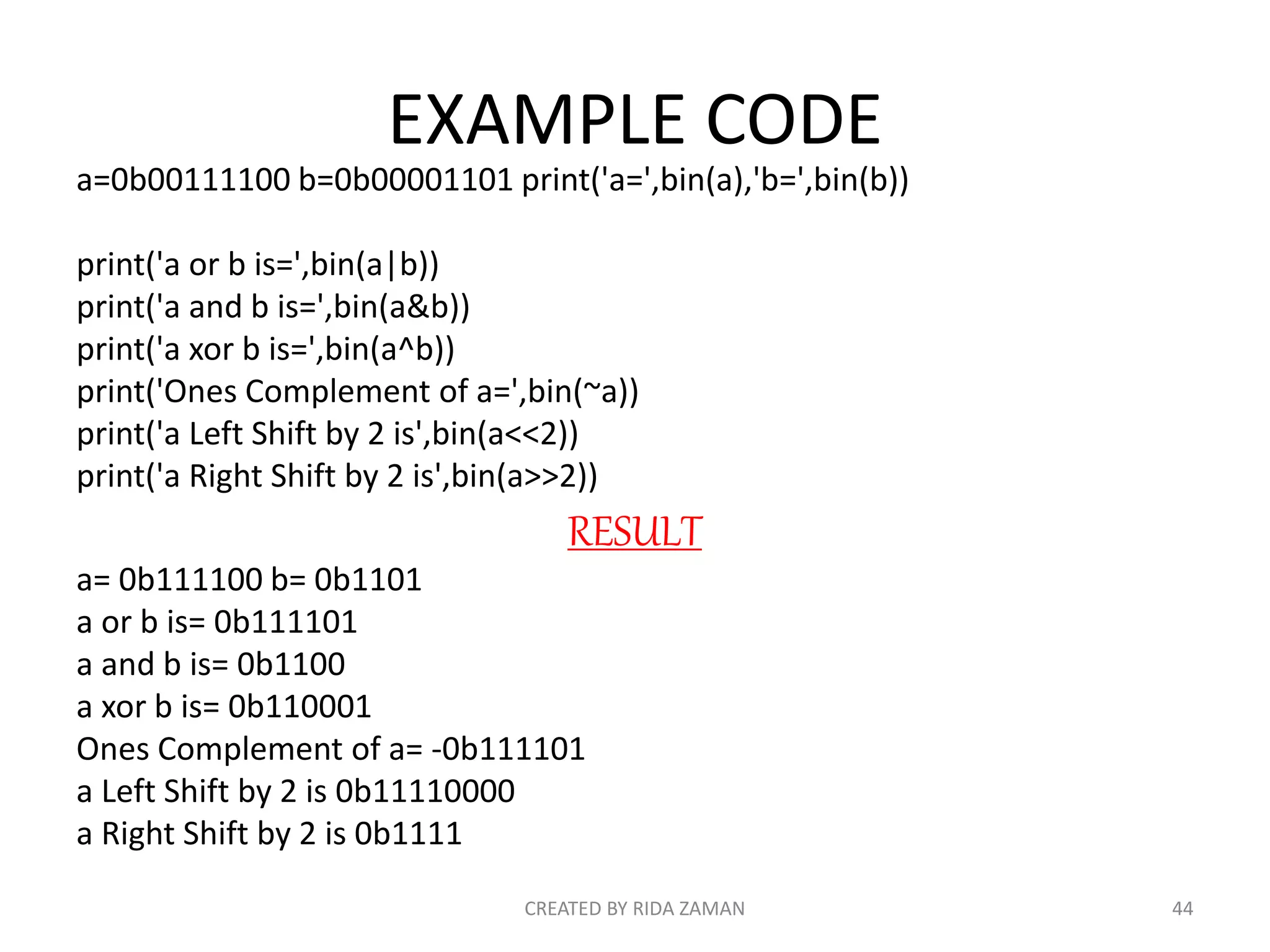 EXAMPLE CODE
a=0b00111100 b=0b00001101 print('a=',bin(a),'b=',bin(b))
print('a or b is=',bin(a|b))
print('a and b is=',bin(a&b))
print('a xor b is=',bin(a^b))
print('Ones Complement of a=',bin(~a))
print('a Left Shift by 2 is',bin(a<<2))
print('a Right Shift by 2 is',bin(a>>2))
RESULT
a= 0b111100 b= 0b1101
a or b is= 0b111101
a and b is= 0b1100
a xor b is= 0b110001
Ones Complement of a= -0b111101
a Left Shift by 2 is 0b11110000
a Right Shift by 2 is 0b1111
CREATED BY RIDA ZAMAN 44
 