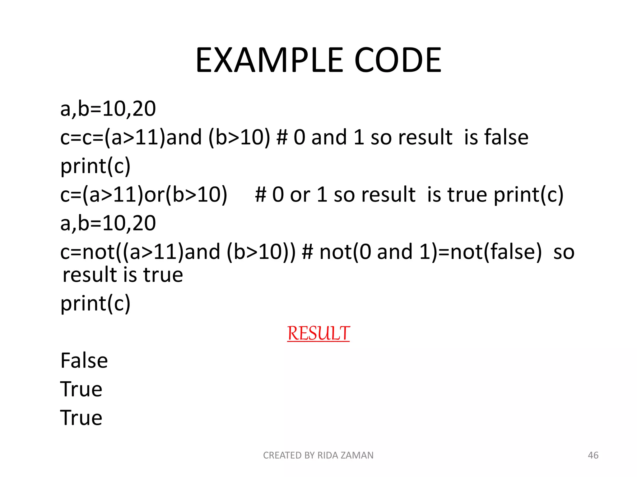 EXAMPLE CODE
a,b=10,20
c=c=(a>11)and (b>10) # 0 and 1 so result is false
print(c)
c=(a>11)or(b>10) # 0 or 1 so result is true print(c)
a,b=10,20
c=not((a>11)and (b>10)) # not(0 and 1)=not(false) so
result is true
print(c)
RESULT
False
True
True
CREATED BY RIDA ZAMAN 46
 