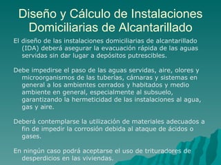 Diseño y Cálculo de Instalaciones Domiciliarias de Alcantarillado El diseño de las instalaciones domiciliarias de alcantarillado (IDA) deberá asegurar la evacuación rápida de las aguas servidas sin dar lugar a depósitos putrescibles. Debe impedirse el paso de las aguas servidas, aire, olores y microorganismos de las tuberías, cámaras y sistemas en general a los ambientes cerrados y habitados y medio ambiente en general, especialmente al subsuelo, garantizando la hermeticidad de las instalaciones al agua, gas y aire. Deberá contemplarse la utilización de materiales adecuados a fin de impedir la corrosión debida al ataque de ácidos o gases. En ningún caso podrá aceptarse el uso de trituradores de  desperdicios en las viviendas. 