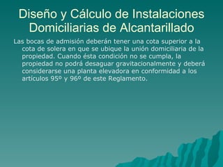 Diseño y Cálculo de Instalaciones Domiciliarias de Alcantarillado Las bocas de admisión deberán tener una cota superior a la cota de solera en que se ubique la unión domiciliaria de la propiedad. Cuando ésta condición no se cumpla, la propiedad no podrá desaguar gravitacionalmente y deberá considerarse una planta elevadora en conformidad a los artículos 95º y 96º de este Reglamento. 