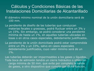 Cálculos y Condiciones Básicas de las Instalaciones Domiciliarias de Alcantarillado El diámetro mínimo nominal de la unión domiciliaria será de 100 mm. La pendiente de diseño de las tuberías que conduzcan materias fecales o grasosas, podrá fluctuar entre un 3% y un 15%. Sin embargo, se podrá considerar una pendiente mínima de hasta un 1%, en aquellas tuberías ubicadas en losas o en otros casos especiales, debidamente justificados. La pendiente de la unión domiciliada podrá estar comprendida entre un 3% y un 33%, salvo en casos especiales debidamente justificados, cuyo valor mínimo será de un 1%. Las tuberías deberán ser impermeables a los gases y líquidos.  Toda boca de admisión tendrá un cierre hidráulico o sifón con carga mínima de 50 mm. que evite por completo la salida de gases, a otro dispositivo que cumpla con dicha función. 