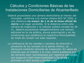 Cálculos y Condiciones Básicas de las Instalaciones Domiciliarias de Alcantarillado Deberá proyectarse una cámara domiciliaria al interior del inmueble, conforme a la norma chilena NCh Nº 2592, a una distancia  no mayor de 1 m de la línea oficial de cierro  y en lugar accesible. Si la distancia entre esta cámara de inspección y el colector público excede los 20 m., deberá proyectarse obligatoriamente una cámara adicional en la vía pública, previa autorización y en las condiciones que establezca la respectiva Municipalidad, de modo de cumplir con este requisito. La confluencia de los ramales y cambios de dirección o pendiente de los ramales en la planta inferior, se efectuará mediante cámaras de inspección. En casos de tuberías que se instalen a la vista, podrá aceptarse que las cámaras sean reemplazadas por registros adecuados que aseguren total impermeabilidad a los gases y permitan un fácil acceso a los Ramales 