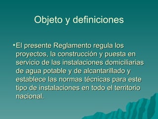 Objeto y definiciones El presente Reglamento regula los proyectos, la construcción y puesta en servicio de las instalaciones domiciliarias de agua potable y de alcantarillado y establece las normas técnicas para este tipo de instalaciones en todo el territorio nacional. 