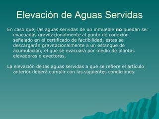 Elevación de Aguas Servidas En caso que, las aguas servidas de un inmueble  no  puedan ser evacuadas gravitacionalmente al punto de conexión señalado en el certificado de factibilidad, éstas se descargarán gravitacionalmente a un estanque de acumulación, el que se evacuará por medio de plantas elevadoras o eyectoras. La elevación de las aguas servidas a que se refiere el artículo anterior deberá cumplir con las siguientes condiciones: 