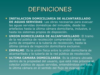 DEFINICIONES INSTALACION DOMICILIARIA DE ALCANTARILLADO DE AGUAS SERVIDAS : Las obras necesarias para evacuar las aguas servidas domésticas del inmueble, desde los artefactos hasta la última cámara domiciliaria, inclusive, o hasta los sistemas propios de disposición. UNION DOMICILIARIA DE ALCANTARILLADO : El tramo de la red pública de recolección comprendido desde su punto de empalme a la tubería de recolección, hasta la última cámara de inspección domiciliaria exclusive. EMPALME : Es la unión física entre la unión domiciliaria de alcantarillado y la tubería de la red pública de recolección. ULTIMA CAMARA DOMICILIARIA : Es la cámara ubicada dentro de la propiedad del usuario, que está más próxima al colector público de aguas servidas, entendiéndose por ésta, la última cámara en el sentido del flujo de evacuación 