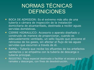 NORMAS TÉCNICAS DEFINICIONES BOCA DE ADMISION: Es el extremo más alto de una tubería o cámara de inspección de la instalación domiciliaria de alcantarillado, destinada a recibir aguas servidas domésticas.  CIERRE HIDRAULICO: Accesorio o aparato diseñado y construido de manera de proporcionar, cuando es adecuadamente ventilado, un sello líquido que previene el retroceso de los gases, sin afectar el flujo de las aguas servidas que escurren a través de él. RAMAL: Tubería que recibe los efluentes de los artefactos sanitarios y se empalma con la tubería de descarga o tubería principal. REGISTRO: Pieza especial destinada a facilitar el acceso a los ramales y descargas, con fines de desobstrucción. 