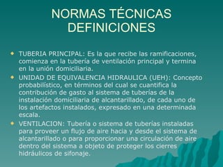 NORMAS TÉCNICAS DEFINICIONES TUBERIA PRINCIPAL: Es la que recibe las ramificaciones, comienza en la tubería de ventilación principal y termina en la unión domiciliaria. UNIDAD DE EQUIVALENCIA HIDRAULICA (UEH): Concepto probabilístico, en términos del cual se cuantifica la contribución de gasto al sistema de tuberías de la instalación domiciliaria de alcantarillado, de cada uno de los artefactos instalados, expresado en una determinada escala. VENTILACION: Tubería o sistema de tuberías instaladas para proveer un flujo de aire hacia y desde el sistema de alcantarillado o para proporcionar una circulación de aire dentro del sistema a objeto de proteger los cierres hidráulicos de sifonaje. 