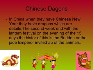 Chinese Dagons In China when they have Chinese New Year they have dragons which are detaile.The second week end with the lantern festival on the evening of the 15 days the histor of this is the Buddon or the jade Emperor invited au of the animals. 