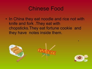 Chinese Food In China they eat noodle and rice not with knife and fork .They eat with chopsticks.They eat fortune cookie  and they have  notes inside them.  