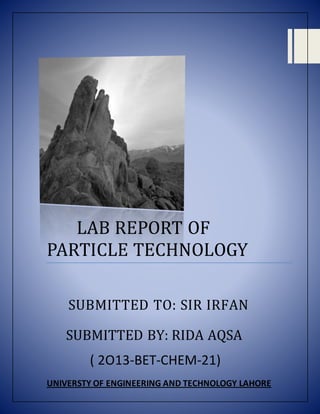 LAB REPORT OF
PARTICLE TECHNOLOGY
SUBMITTED TO: SIR IRFAN
SUBMITTED BY: RIDA AQSA
( 2O13-BET-CHEM-21)
UNIVERSTY OF ENGINEERING AND TECHNOLOGY LAHORE
 