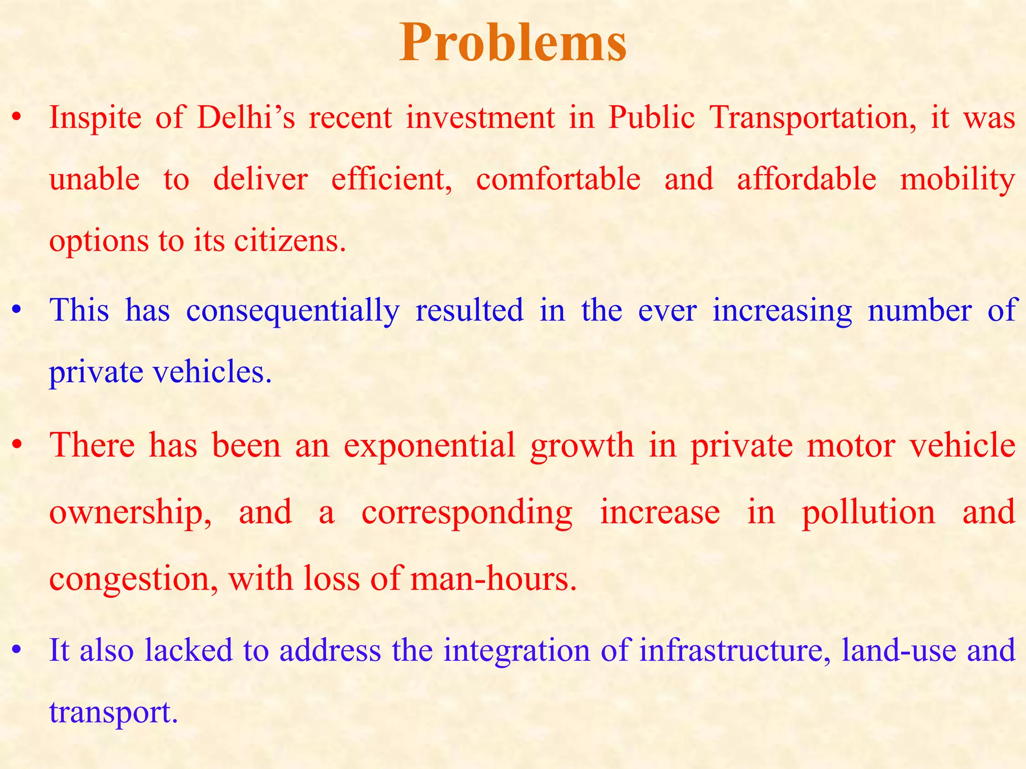 Problems
• Inspite of Delhi’s recent investment in Public Transportation, it was
unable to deliver efficient, comfortable and affordable mobility
options to its citizens.
• This has consequentially resulted in the ever increasing number of
private vehicles.
• There has been an exponential growth in private motor vehicle
ownership, and a corresponding increase in pollution and
congestion, with loss of man-hours.
• It also lacked to address the integration of infrastructure, land-use and
transport.
 