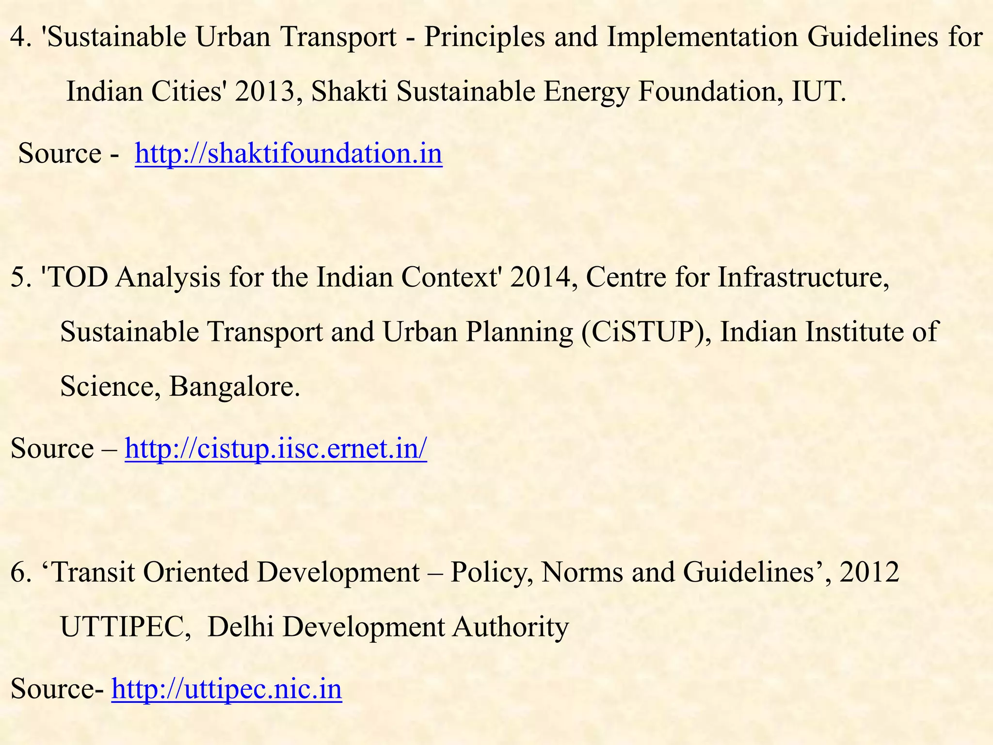 4. 'Sustainable Urban Transport - Principles and Implementation Guidelines for
Indian Cities' 2013, Shakti Sustainable Energy Foundation, IUT.
Source - http://shaktifoundation.in
5. 'TOD Analysis for the Indian Context' 2014, Centre for Infrastructure,
Sustainable Transport and Urban Planning (CiSTUP), Indian Institute of
Science, Bangalore.
Source – http://cistup.iisc.ernet.in/
6. ‘Transit Oriented Development – Policy, Norms and Guidelines’, 2012
UTTIPEC, Delhi Development Authority
Source- http://uttipec.nic.in
 