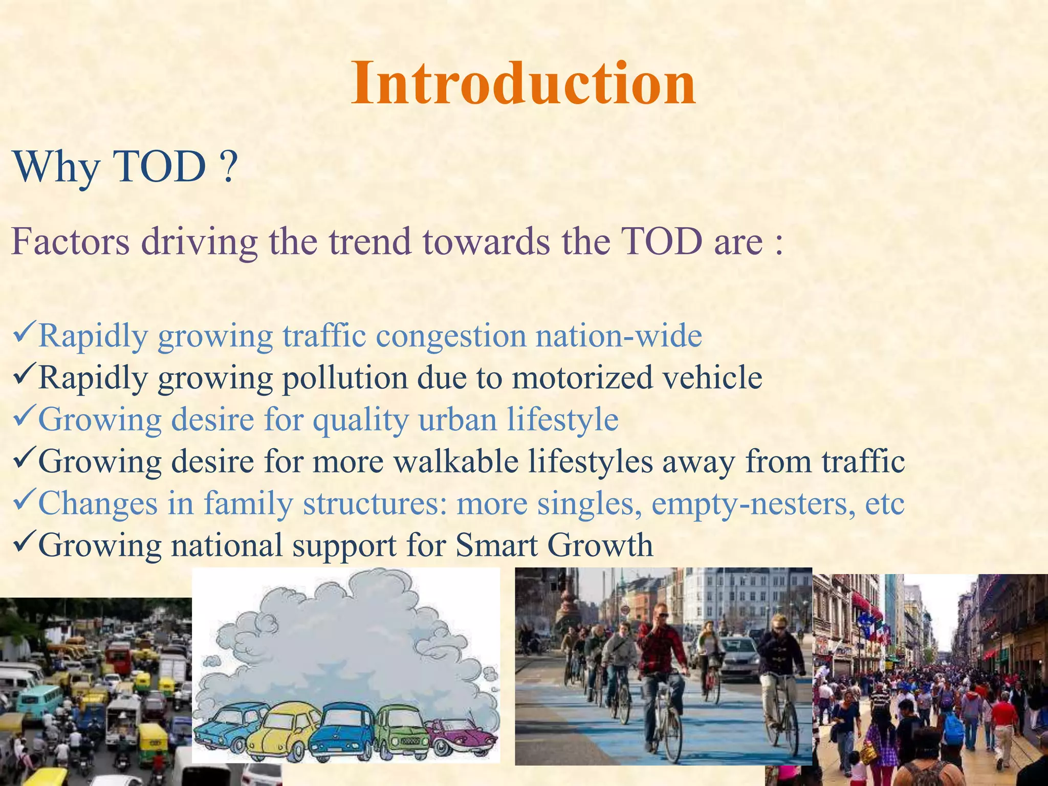 Why TOD ?
Introduction
Factors driving the trend towards the TOD are :
Rapidly growing traffic congestion nation-wide
Rapidly growing pollution due to motorized vehicle
Growing desire for quality urban lifestyle
Growing desire for more walkable lifestyles away from traffic
Changes in family structures: more singles, empty-nesters, etc
Growing national support for Smart Growth
 
