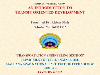 SEMINAR PRESENTATION ON
AN INTRODUCTION TO
TRANSIT ORIENTED DEVELOPMENT
Presented By: Ridam Shah
Scholar No: 162111505
“TRANSPORTATION ENGINEERING SECTION”
DEPARTMENT OF CIVIL ENGINEERING
MAULANA AZAD NATIONAL INSTITUTE OF TECHNOLOGY
BHOPAL
JANUARY 6, 2017
 