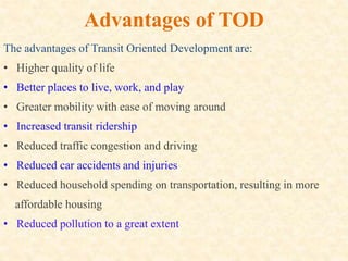 Advantages of TOD
The advantages of Transit Oriented Development are:
• Higher quality of life
• Better places to live, work, and play
• Greater mobility with ease of moving around
• Increased transit ridership
• Reduced traffic congestion and driving
• Reduced car accidents and injuries
• Reduced household spending on transportation, resulting in more
affordable housing
• Reduced pollution to a great extent
 
