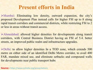 Mumbai: Eliminating low density, outward expansion, the city’s
proposed Development Plan instead calls for higher FSI up to 8 along
rapid transit corridors and commercial districts, while restricting FSI to 2
or less in areas without transit access.
Ahmedabad: allowed higher densities for developments along transit
corridors, with Central Business District having an FSI of 5.4. better
streets, an improved public realm and infrastructure upgrades.
Delhi: to allow higher densities In a TOD zone, which extends 500
metre on either side of an identified Delhi Metro corridor, to avail 400
FAR, mandate mixed use, and eliminate setbacks and compound walls
for developments near public transport hubs
Present efforts in India
Source:- https://www.iutindia.org/presentations
 