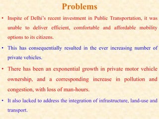 Problems
• Inspite of Delhi’s recent investment in Public Transportation, it was
unable to deliver efficient, comfortable and affordable mobility
options to its citizens.
• This has consequentially resulted in the ever increasing number of
private vehicles.
• There has been an exponential growth in private motor vehicle
ownership, and a corresponding increase in pollution and
congestion, with loss of man-hours.
• It also lacked to address the integration of infrastructure, land-use and
transport.
 