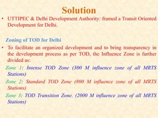 Solution
• UTTIPEC & Delhi Development Authority: framed a Transit Oriented
Development for Delhi.
Zoning of TOD for Delhi
• To facilitate an organized development and to bring transparency in
the development process as per TOD, the Influence Zone is further
divided as:
Zone 1: Intense TOD Zone (300 M influence zone of all MRTS
Stations)
Zone 2: Standard TOD Zone (800 M influence zone of all MRTS
Stations)
Zone 3: TOD Transition Zone. (2000 M influence zone of all MRTS
Stations)
 