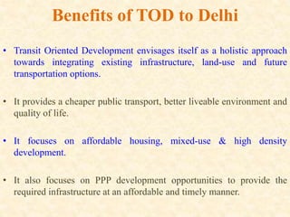 Benefits of TOD to Delhi
• Transit Oriented Development envisages itself as a holistic approach
towards integrating existing infrastructure, land-use and future
transportation options.
• It provides a cheaper public transport, better liveable environment and
quality of life.
• It focuses on affordable housing, mixed-use & high density
development.
• It also focuses on PPP development opportunities to provide the
required infrastructure at an affordable and timely manner.
 