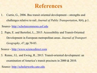 References
1. Currie, G., 2006. Bus transit oriented development—strengths and
challenges relative to rail. Journal of Public Transportation, 9(4), p.1.
Source- http://scholarcommons.usf.edu
2. Papa, E. and Bertolini, L., 2015. Accessibility and Transit-Oriented
Development in European metropolitan areas. Journal of Transport
Geography, 47, pp.70-83.
Source - http://www.sciencedirect.com
3. Renne, J.L. and Ewing, R., 2013. Transit-oriented development: an
examination of America’s transit precincts in 2000 & 2010.
Source- http://scholarworks.uno.edu
 