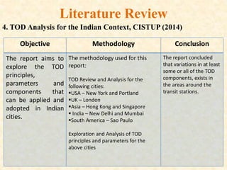 Literature Review
4. TOD Analysis for the Indian Context, CISTUP (2014)
Objective Methodology Conclusion
The report aims to
explore the TOD
principles,
parameters and
components that
can be applied and
adopted in Indian
cities.
The methodology used for this
report:
TOD Review and Analysis for the
following cities:
USA – New York and Portland
UK – London
Asia – Hong Kong and Singapore
 India – New Delhi and Mumbai
South America – Sao Paulo
Exploration and Analysis of TOD
principles and parameters for the
above cities
The report concluded
that variations in at least
some or all of the TOD
components, exists in
the areas around the
transit stations.
 