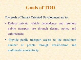 Goals of TOD
The goals of Transit Oriented Development are to:
• Reduce private vehicle dependency and promote
public transport use through design, policy and
enforcement
• Provide public transport access to the maximum
number of people through densification and
multimodal connectivity
 