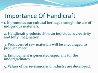 Importance Of Handicraft
 1. It promotes our cultural heritage through the use of
indigenous materials.
2. Handicraft products show an individual's creativity
and lofty imagination.
3. Producers of raw materials will be encouraged to
produce more.
4. Employment is generated especially for the
undergraduates.
5. Values of perseverance and industry are developed.
 