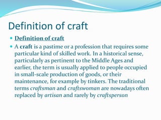 Definition of craft
 Definition of craft
 A craft is a pastime or a profession that requires some
particular kind of skilled work. In a historical sense,
particularly as pertinent to the Middle Ages and
earlier, the term is usually applied to people occupied
in small-scale production of goods, or their
maintenance, for example by tinkers. The traditional
terms craftsman and craftswoman are nowadays often
replaced by artisan and rarely by craftsperson
 