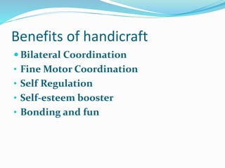 Benefits of handicraft
 Bilateral Coordination
• Fine Motor Coordination
• Self Regulation
• Self-esteem booster
• Bonding and fun
 