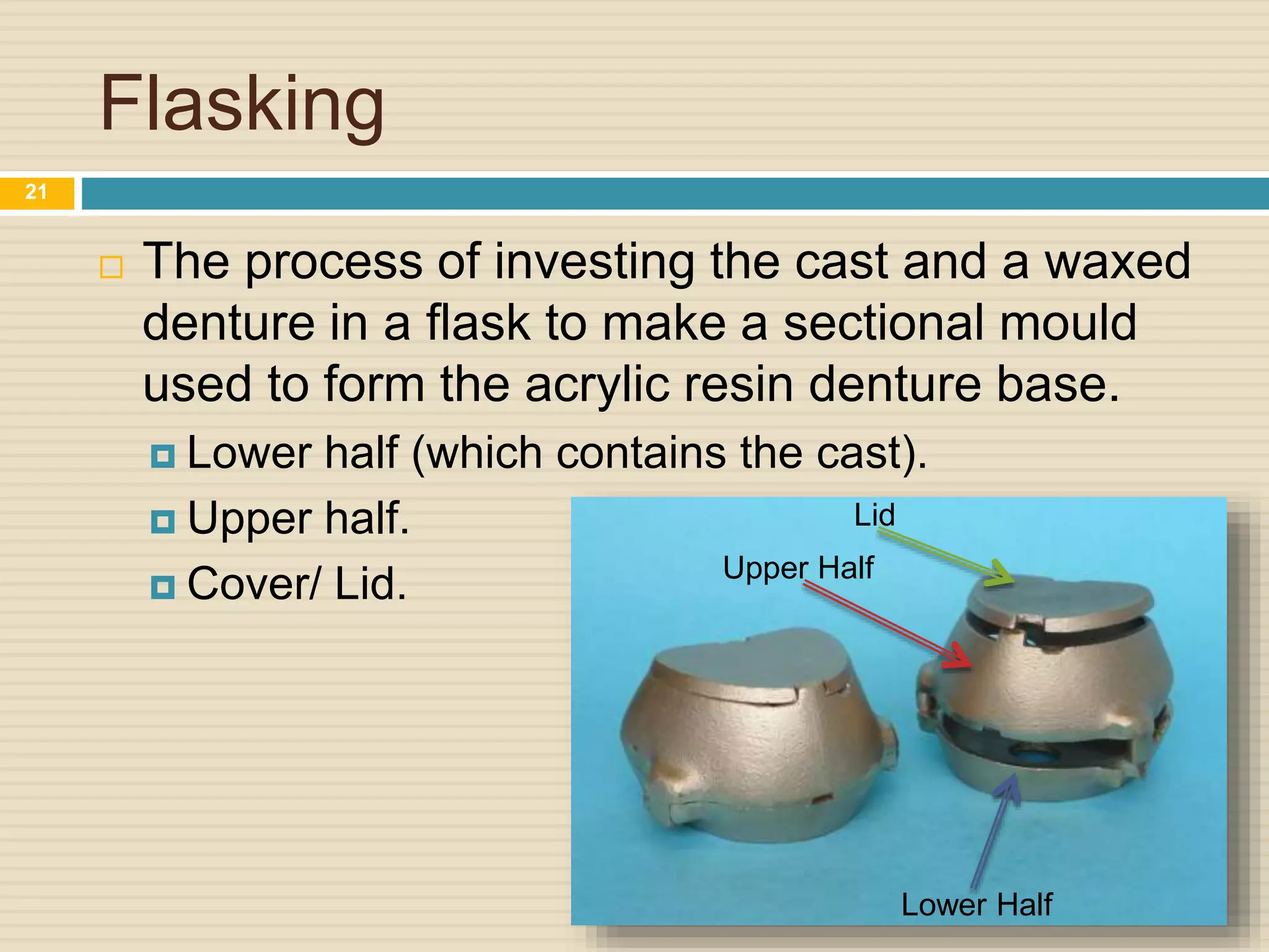 Flasking
 The process of investing the cast and a waxed
denture in a flask to make a sectional mould
used to form the acrylic resin denture base.
 Lower half (which contains the cast).
 Upper half.
 Cover/ Lid.
Lid
Lower Half
Upper Half
21
 