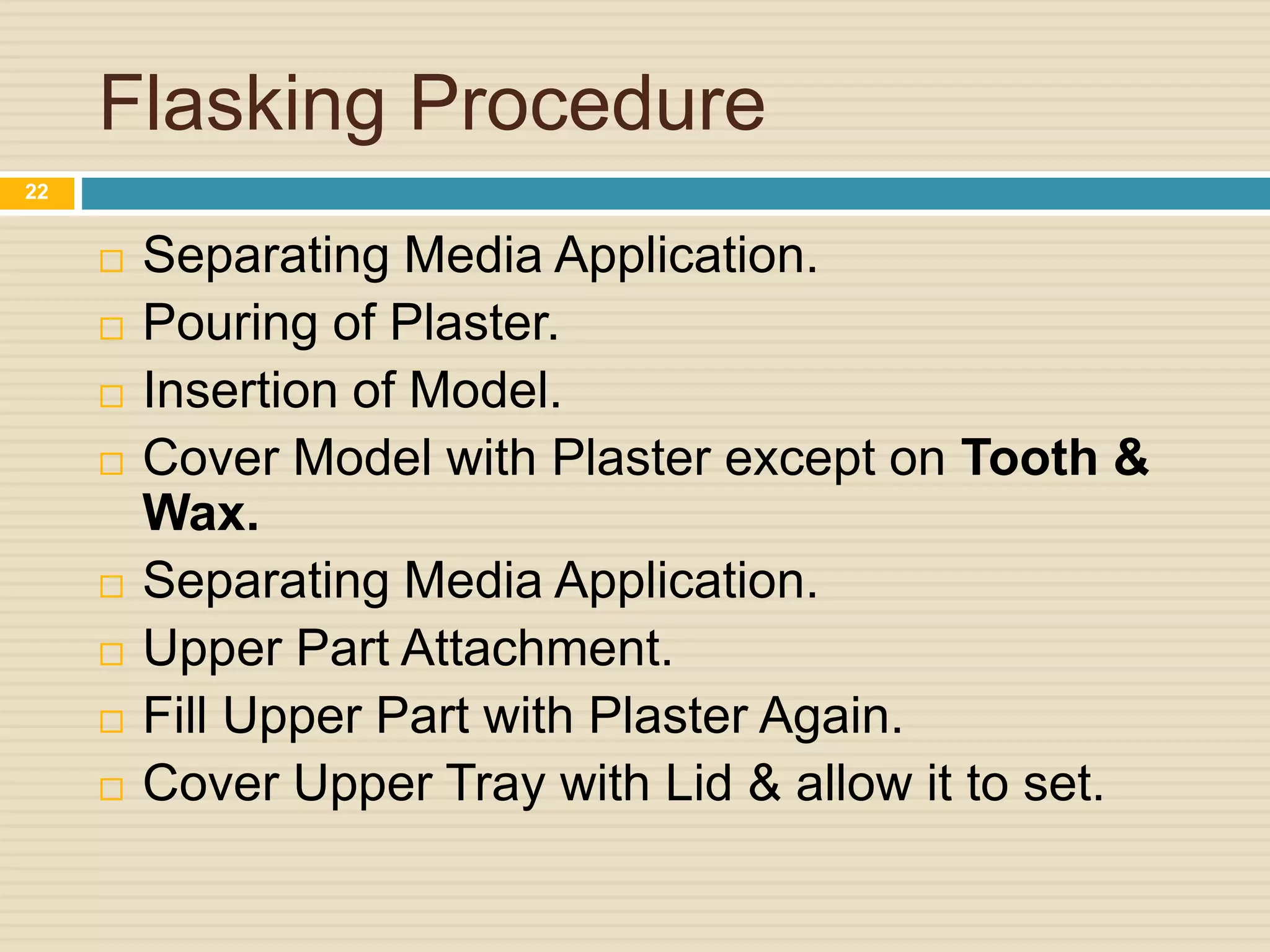 Flasking Procedure
 Separating Media Application.
 Pouring of Plaster.
 Insertion of Model.
 Cover Model with Plaster except on Tooth &
Wax.
 Separating Media Application.
 Upper Part Attachment.
 Fill Upper Part with Plaster Again.
 Cover Upper Tray with Lid & allow it to set.
22
 