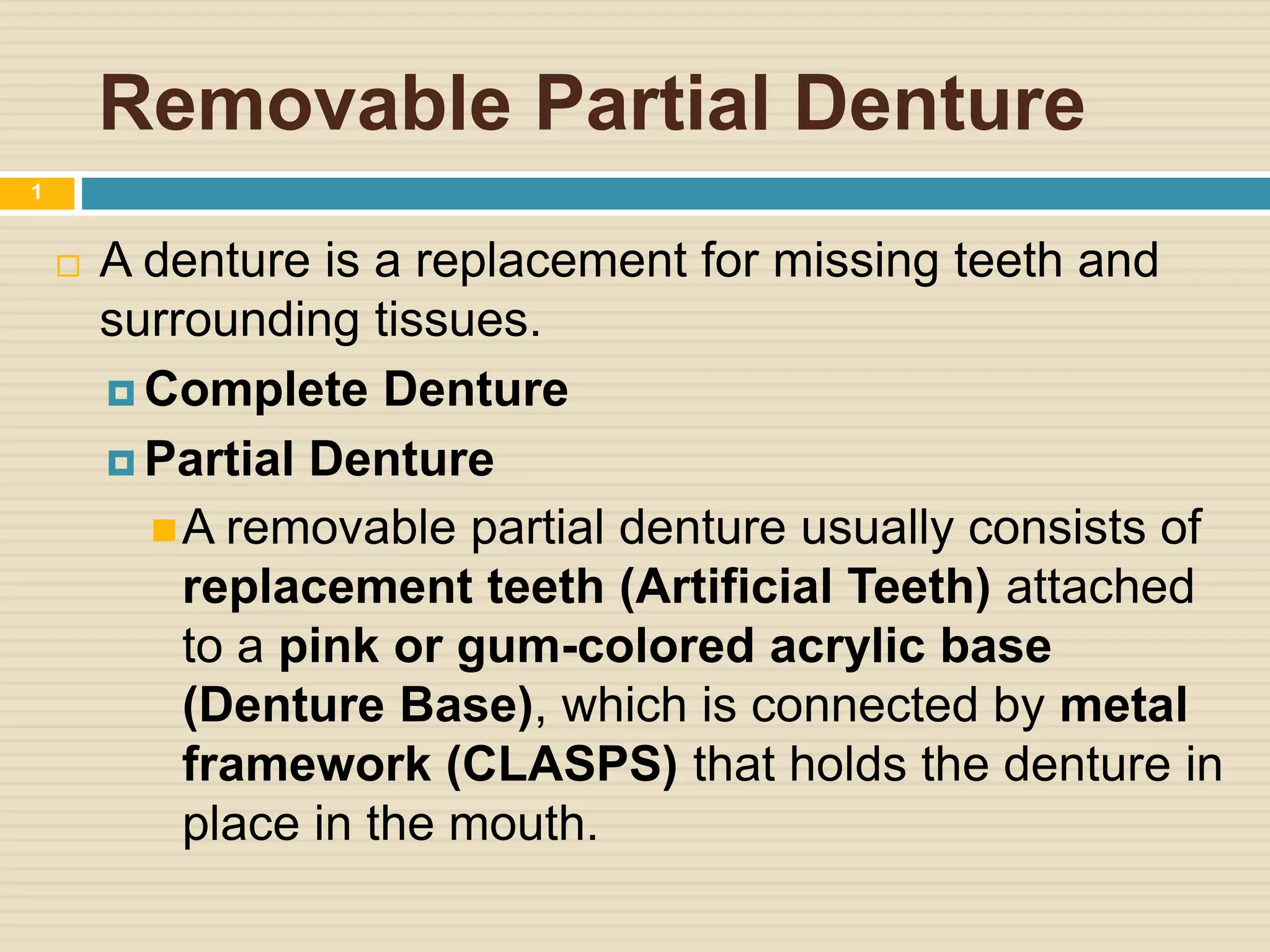 Removable Partial Denture
 A denture is a replacement for missing teeth and
surrounding tissues.
 Complete Denture
 Partial Denture
A removable partial denture usually consists of
replacement teeth (Artificial Teeth) attached
to a pink or gum-colored acrylic base
(Denture Base), which is connected by metal
framework (CLASPS) that holds the denture in
place in the mouth.
1
 