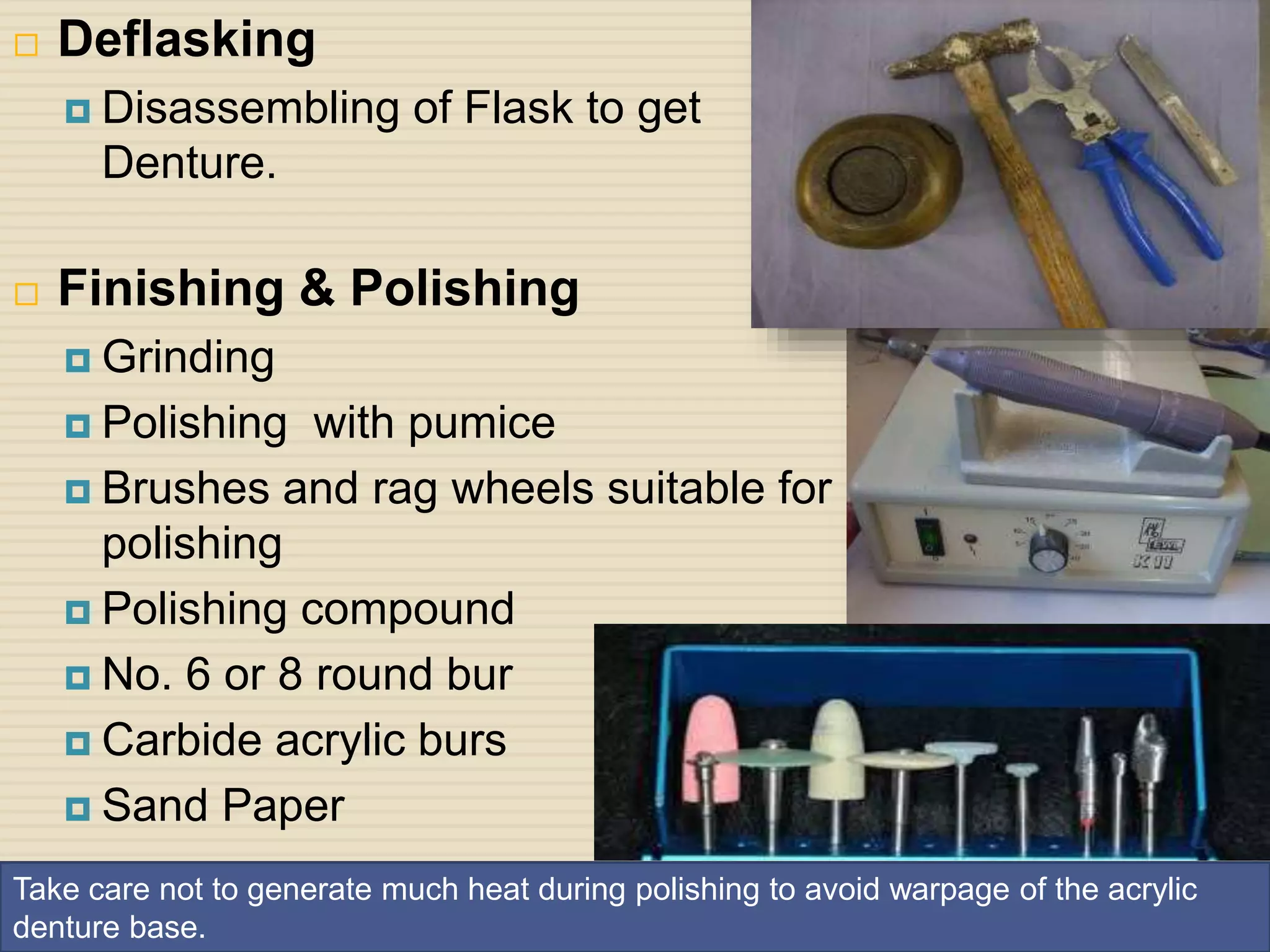 32
 Deflasking
 Disassembling of Flask to get
Denture.
 Finishing & Polishing
 Grinding
 Polishing with pumice
 Brushes and rag wheels suitable for
polishing
 Polishing compound
 No. 6 or 8 round bur
 Carbide acrylic burs
 Sand Paper
Take care not to generate much heat during polishing to avoid warpage of the acrylic
denture base.
 