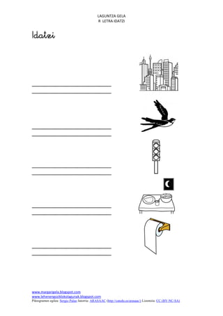 LAGUNTZA GELA
                                             R LETRA IDATZI







www.margarigela.blogspot.com
www.lehenengoziklokolagunak.blogspot.com
Piktogramen egilea: Sergio Palao Jatorria: ARASAAC (http://catedu.es/arasaac/) Lizentzia: CC (BY-NC-SA)
 