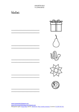 LAGUNTZA GELA
                                             R LETRA IDATZI







www.margarigela.blogspot.com
www.lehenengoziklokolagunak.blogspot.com
Piktogramen egilea: Sergio Palao Jatorria: ARASAAC (http://catedu.es/arasaac/) Lizentzia: CC (BY-NC-SA)
 